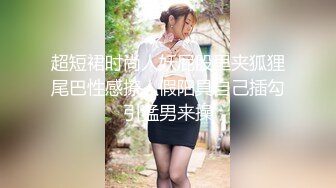 超短裙时尚人妖屁股里夹狐狸尾巴性感撩人假阳具自己插勾引猛男来操