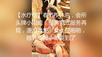 【水疗馆】春节不休息，会所头牌小姐姐，经典莞式服务再现，漫游毒龙，女上位啪啪，翘乳美臀小哥爽到了