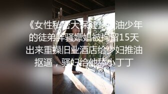 《女性私密大保健》推油少年的徒弟胖骚嫖娼被拘留15天出来重操旧业酒店给少妇推油抠逼，骚妇给他舔小丁丁