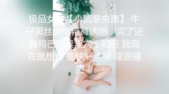 极品女神【小圆黎央惠】 牛仔黑丝尽情艳舞诱惑，完了还有鸡巴伺候淫穴，哥哥 我现在就想要 插快一点嘛 淫语骚货！