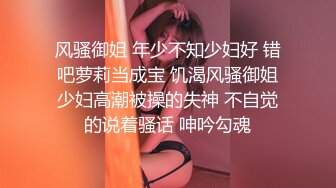 风骚御姐 年少不知少妇好 错吧萝莉当成宝 饥渴风骚御姐少妇高潮被操的失神 不自觉的说着骚话 呻吟勾魂