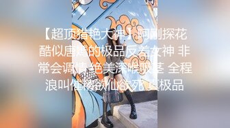 【超顶猎艳大神】阿刚探花 酷似唐嫣的极品反差女神 非常会调情 绝美深喉吸茎 全程浪叫催精欲仙欲死 真极品