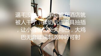 逼毛没长齐的小姑娘在酒店就被人干了，揉奶玩逼道具抽插，让小骚货口交大鸡巴，大鸡巴无套蹂躏刺激呻吟可射