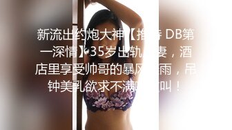 新流出约炮大神【推特 DB第一深情】35岁出轨人妻，酒店里享受帅哥的暴风骤雨，吊钟美乳欲求不满嗷嗷叫！