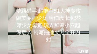 萝莉猎手 超推荐91大神专攻貌美萝莉少女 唐伯虎 情趣花嫁少女母狗 玩弄鲜嫩小穴超深后入 特写抽插火力全开内射