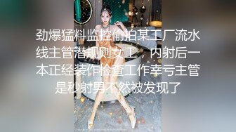 劲爆猛料监控偷拍某工厂流水线主管潜规则女工，内射后一本正经装作检查工作幸亏主管是秒射男不然被发现了