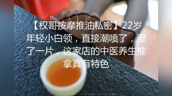 【权哥按摩推油私密】22岁年轻小白领，直接潮喷了，湿了一片，这家店的中医养生推拿真有特色