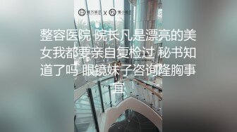 整容医院 院长凡是漂亮的美女我都要亲自复检过 秘书知道了吗 眼镜妹子咨询隆胸事宜