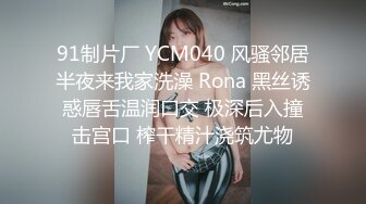 91制片厂 YCM040 风骚邻居半夜来我家洗澡 Rona 黑丝诱惑唇舌温润口交 极深后入撞击宫口 榨干精汁浇筑尤物