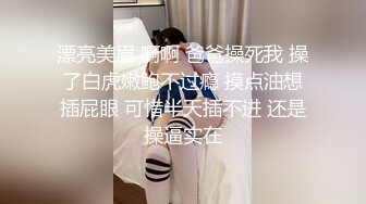 漂亮美眉 啊啊 爸爸操死我 操了白虎嫩鲍不过瘾 摸点油想插屁眼 可惜半天插不进 还是操逼实在