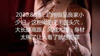 2020.8.18，约炮极品良家小少妇，这粉嫩的无毛馒头穴，大长腿高跟，风骚尤物，身材太棒了让人看了就想犯罪