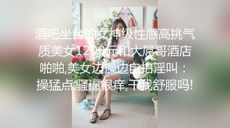 酒吧坐台的女神级性感高挑气质美女1200元和大屌哥酒店啪啪,美女边操边自拍淫叫：操猛点,骚逼很痒,干我舒服吗!