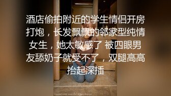 酒店偷拍附近的学生情侣开房打炮，长发飘飘的邻家型纯情女生，她太敏感了 被四眼男友舔奶子就受不了，双腿高高抬起深插