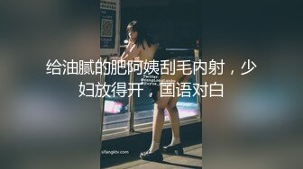 给油腻的肥阿姨刮毛内射，少妇放得开，国语对白