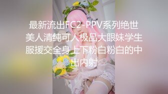 最新流出FC2-PPV系列绝世美人清纯可人极品大眼妹学生服援交全身上下粉白粉白的中出内射