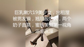 巨乳嫩穴19美少女，出租屋被男友操，翘屁股后入，两个奶子直晃，蜜桃美臀第一视角，浴室洗澡