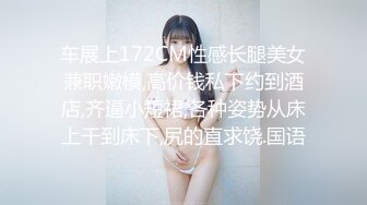 车展上172CM性感长腿美女兼职嫩模,高价钱私下约到酒店,齐逼小短裙,各种姿势从床上干到床下,尻的直求饶.国语