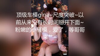 顶级车模gina~尺度突破~以前从来没有长时间掰开下面~粉嫩的小骚模，爱了，等哥哥来艹~