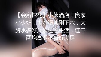 【会所探花】小伙酒店干良家小少妇，害羞腼腆刚下水，大胸水多好久没过性生活，连干两炮高潮不断好满足