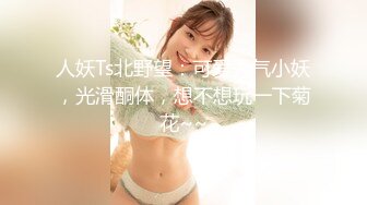 人妖Ts北野望：可爱秀气小妖，光滑酮体，想不想玩一下菊花~~