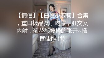 【情侣】【白桃小萝莉】合集，重口极品女，喝尿，肛交又内射，菊花都被操的张开~撸管佳作 (4)