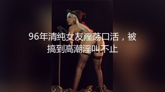 96年清纯女友淫荡口活，被搞到高潮淫叫不止