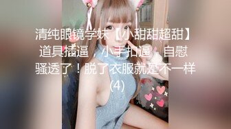 清纯眼镜学妹【小甜甜超甜】道具插逼，小手扣逼，自慰 骚透了！脱了衣服就是不一样 (4)