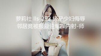 萝莉社 lls-292 极品少妇侮辱邻居竟被报复性爆操内射-师师