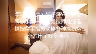 年轻漂亮美乳妹子SPA按摩会所被手法一流的男技师推油催情按摩手指振动棒各种搞粉嫩小穴出了好多淫水