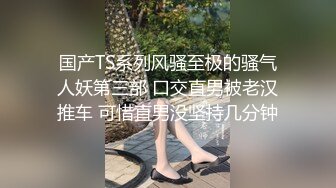 国产TS系列风骚至极的骚气人妖第三部 口交直男被老汉推车 可惜直男没坚持几分钟