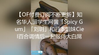 【OF付费订阅不断更新】知名华人留学生网黄「Spicy Gum」「刘玥」和日本姐妹Ciel百合调情后一起服侍大白屌