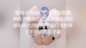 推特大神BRO约会声音甜美呻吟声稚嫩的漂亮学生妹哭腔嗲叫听的J8都硬了强行内射妹子不停说不要不要