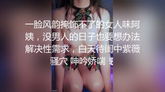 一脸风韵掩饰不了的女人味阿姨，没男人的日子也要想办法解决性需求，白天待闺中紫薇骚穴 呻吟娇喘！