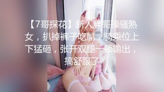 【7哥探花】新人胖哥操骚熟女，扒掉裤子吃屌，骑乘位上下猛砸，张开双腿一顿输出，搞舒服了