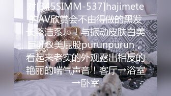 对[345SIMM-537]hajimete的AV欣赏会不由得做的黑发长整洁系J○！与振动皮肤白美巨乳&美屁股purunpurun，看起来老实的外观露出相反的艳丽的喘气声音！客厅→浴室→卧室