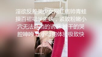 淫欲反差美少女网红痞帅青蛙操百褶裙学生妹，紧致粉嫩小穴无法抵挡的诱惑 被干的哭腔呻吟 让小母狗体验极致快乐