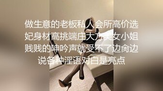 做生意的老板私人会所高价选妃身材高挑端庄大方美女小姐贱贱的呻吟声就受不了边肏边说各种淫语对白是亮点