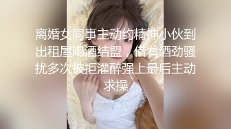 离婚女同事主动约精神小伙到出租屋喝酒结盟，借着酒劲骚扰多次被拒灌醉强上最后主动求操