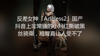 反差女神「Adeless2」国产抖音上非常骚的小网红撕破黑丝骑乘，翘臀真让人受不了