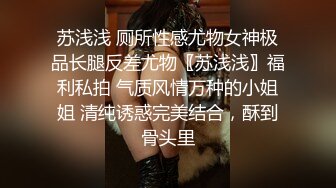 苏浅浅 厕所性感尤物女神极品长腿反差尤物〖苏浅浅〗福利私拍 气质风情万种的小姐姐 清纯诱惑完美结合，酥到骨头里