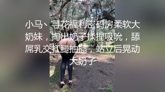 小马丶寻花福利密码房柔软大奶妹，掏出奶子揉捏吸吮，舔屌乳交扛腿抽插，站立后晃动大奶子