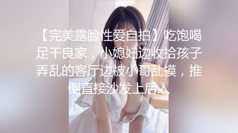 【完美露脸性爱自拍】吃饱喝足干良家，小媳妇边收拾孩子弄乱的客厅边被小哥乱摸，推倒直接沙发上后入