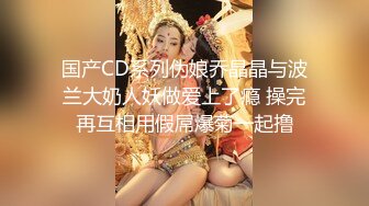 国产CD系列伪娘乔晶晶与波兰大奶人妖做爱上了瘾 操完再互相用假屌爆菊一起撸