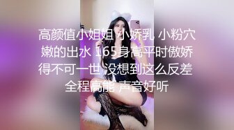 高颜值小姐姐 小娇乳 小粉穴嫩的出水 165身高平时傲娇得不可一世 没想到这么反差 全程高能 声音好听