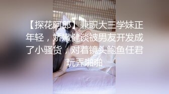 【探花阿郎】兼职大三学妹正年轻，娇嫩健谈被男友开发成了小骚货，对着镜头鲍鱼任君玩弄啪啪