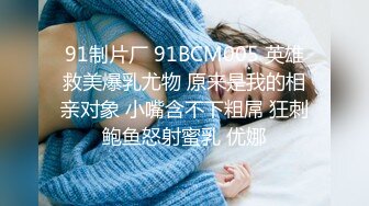 91制片厂 91BCM005 英雄救美爆乳尤物 原来是我的相亲对象 小嘴含不下粗屌 狂刺鲍鱼怒射蜜乳 优娜