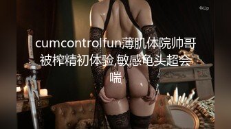 cumcontrolfun薄肌体院帅哥被榨精初体验,敏感龟头超会喘