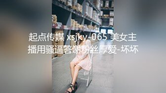 起点传媒 xsjky-065 美女主播用骚逼答谢粉丝厚爱-坏坏