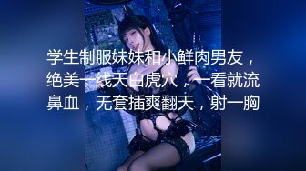 学生制服妹妹和小鲜肉男友，绝美一线天白虎穴，一看就流鼻血，无套插爽翻天，射一胸