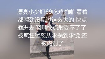 漂亮小少妇69吃鸡啪啪 看着都嘚劲没见过这么大的 快点插进去 啊啊快点射受不了了 被疯狂猛怼从求操到求饶 还被内射了